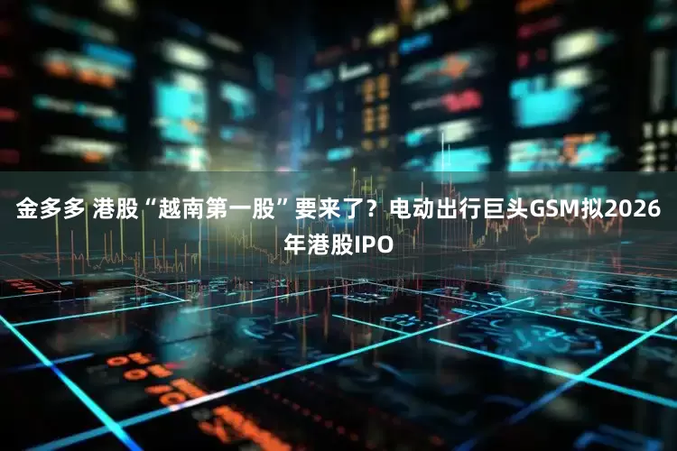 金多多 港股“越南第一股”要来了？电动出行巨头GSM拟2026年港股IPO
