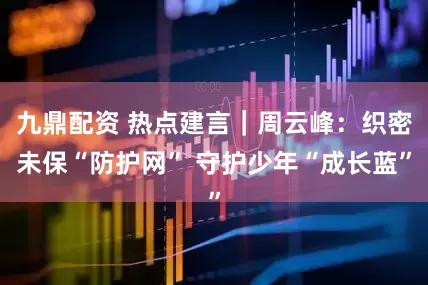 九鼎配资 热点建言｜周云峰：织密未保“防护网” 守护少年“成长蓝”