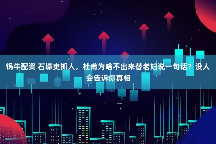 锅牛配资 石壕吏抓人，杜甫为啥不出来替老妇说一句话？没人会告诉你真相