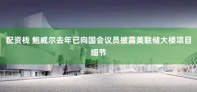 配资栈 鲍威尔去年已向国会议员披露美联储大楼项目细节