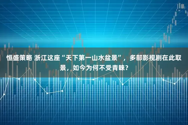 恒盛策略 浙江这座“天下第一山水盆景”，多部影视剧在此取景，如今为何不受青睐？