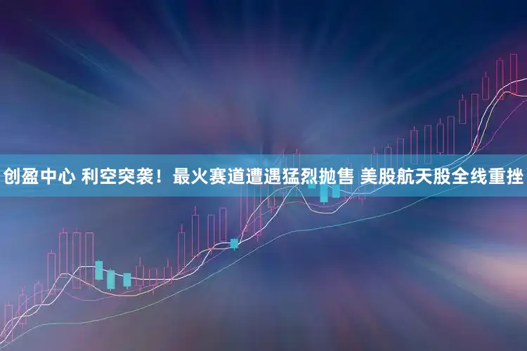 创盈中心 利空突袭！最火赛道遭遇猛烈抛售 美股航天股全线重挫