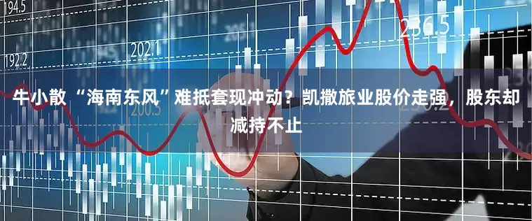 牛小散 “海南东风”难抵套现冲动？凯撒旅业股价走强，股东却减持不止