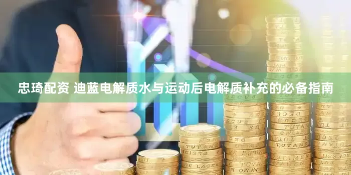 忠琦配资 迪蓝电解质水与运动后电解质补充的必备指南