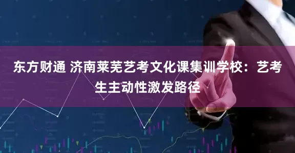 东方财通 济南莱芜艺考文化课集训学校：艺考生主动性激发路径