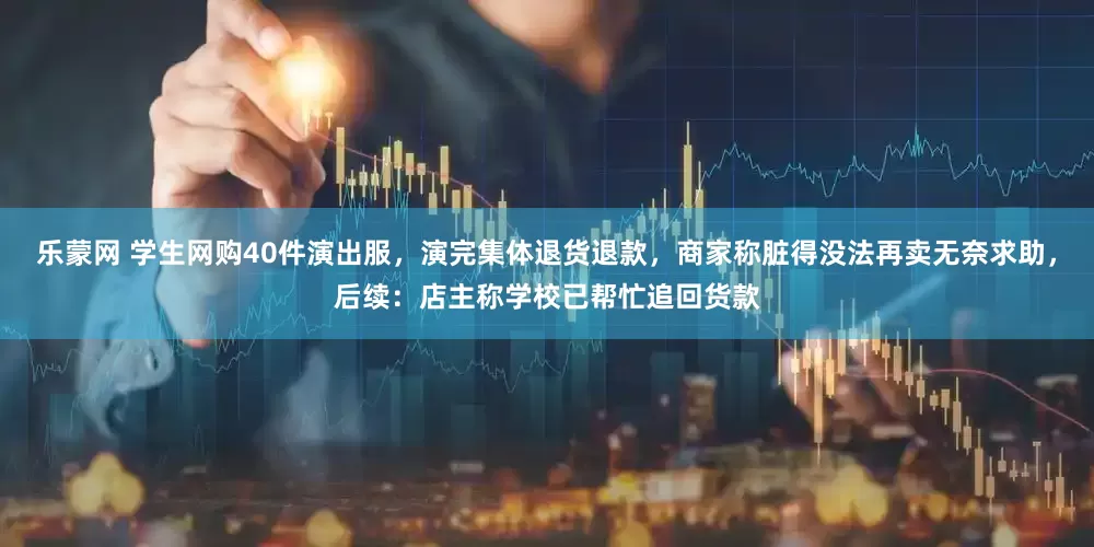 乐蒙网 学生网购40件演出服，演完集体退货退款，商家称脏得没法再卖无奈求助，后续：店主称学校已帮忙追回货款