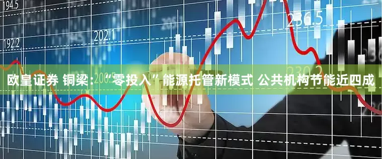 欧皇证券 铜梁：“零投入”能源托管新模式 公共机构节能近四成