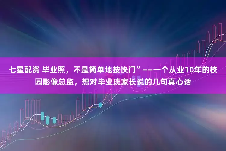 七星配资 毕业照，不是简单地按快门”——一个从业10年的校园影像总监，想对毕业班家长说的几句真心话