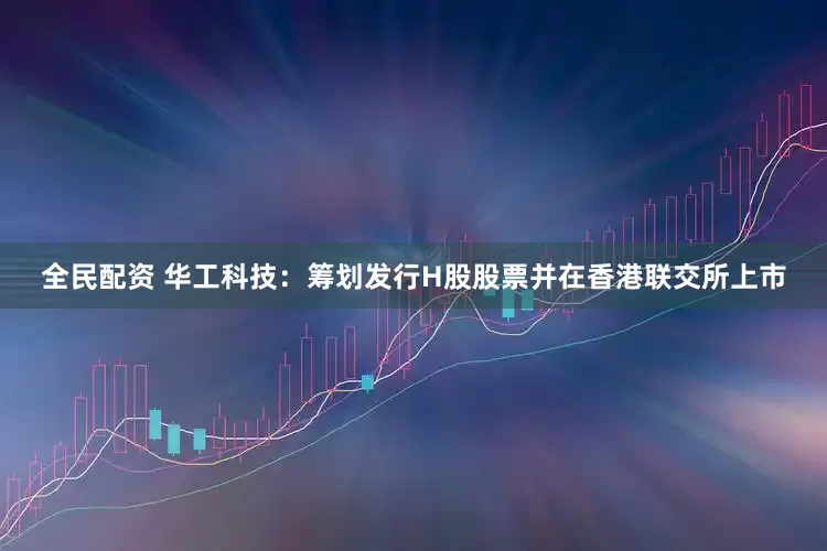 全民配资 华工科技：筹划发行H股股票并在香港联交所上市