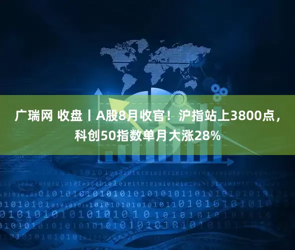 广瑞网 收盘丨A股8月收官！沪指站上3800点，科创50指数单月大涨28%