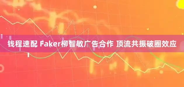 钱程速配 Faker柳智敏广告合作 顶流共振破圈效应