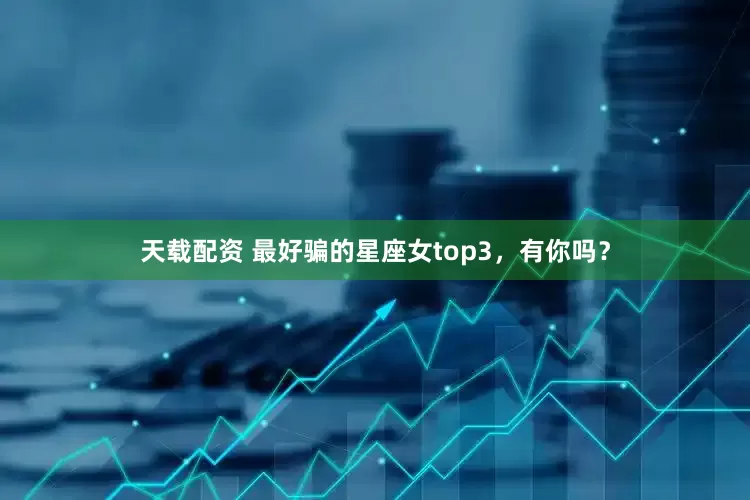 天载配资 最好骗的星座女top3，有你吗？